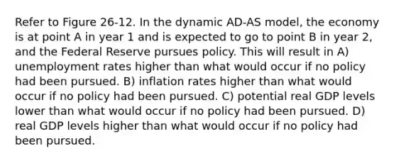 Refer to Figure 26-12. In the dynamic AD-AS model, the economy is at point A in year 1 and is expected to go to point B in year 2, and the Federal Reserve pursues policy. This will result in A) unemployment rates higher than what would occur if no policy had been pursued. B) inflation rates higher than what would occur if no policy had been pursued. C) potential real GDP levels lower than what would occur if no policy had been pursued. D) real GDP levels higher than what would occur if no policy had been pursued.