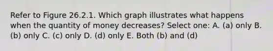 Refer to Figure 26.2.1. Which graph illustrates what happens when the quantity of money decreases? Select one: A. (a) only B. (b) only C. (c) only D. (d) only E. Both (b) and (d)