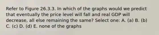 Refer to Figure 26.3.3. In which of the graphs would we predict that eventually the price level will fall and real GDP will decrease, all else remaining the same? Select one: A. (a) B. (b) C. (c) D. (d) E. none of the graphs