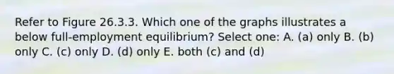 Refer to Figure 26.3.3. Which one of the graphs illustrates a below full-employment equilibrium? Select one: A. (a) only B. (b) only C. (c) only D. (d) only E. both (c) and (d)