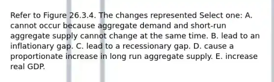 Refer to Figure 26.3.4. The changes represented Select one: A. cannot occur because aggregate demand and short-run aggregate supply cannot change at the same time. B. lead to an inflationary gap. C. lead to a recessionary gap. D. cause a proportionate increase in long run aggregate supply. E. increase real GDP.