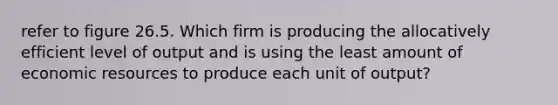 refer to figure 26.5. Which firm is producing the allocatively efficient level of output and is using the least amount of economic resources to produce each unit of output?