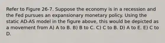 Refer to Figure 26-7. Suppose the economy is in a recession and the Fed pursues an expansionary monetary policy. Using the static AD-AS model in the figure above, this would be depicted as a movement from A) A to B. B) B to C. C) C to B. D) A to E. E) C to D.