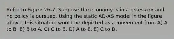 Refer to Figure 26-7. Suppose the economy is in a recession and no policy is pursued. Using the static AD-AS model in the figure above, this situation would be depicted as a movement from A) A to B. B) B to A. C) C to B. D) A to E. E) C to D.