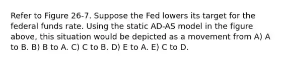 Refer to Figure 26-7. Suppose the Fed lowers its target for the federal funds rate. Using the static AD-AS model in the figure above, this situation would be depicted as a movement from A) A to B. B) B to A. C) C to B. D) E to A. E) C to D.