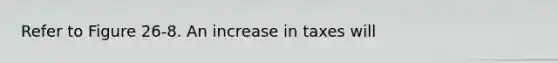 Refer to Figure 26-8. An increase in taxes will