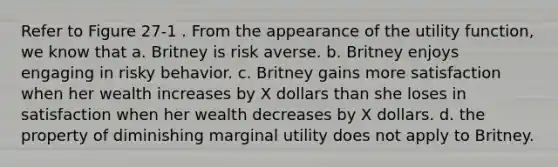 Refer to Figure 27-1 . From the appearance of the utility function, we know that a. Britney is risk averse. b. Britney enjoys engaging in risky behavior. c. Britney gains more satisfaction when her wealth increases by X dollars than she loses in satisfaction when her wealth decreases by X dollars. d. the property of diminishing marginal utility does not apply to Britney.