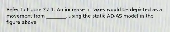 Refer to Figure 27-1. An increase in taxes would be depicted as a movement from ________, using the static AD-AS model in the figure above.