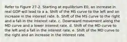 Refer to Figure 27-2. Starting at equilibrium E0, an increase in real GDP will lead to a a. Shift of the MS curve to the left and an increase in the interest rate. b. Shift of the MS curve to the right and a fall in the interest rate. c. Downward movement along the MD curve and a lower interest rate. d. Shift of the MD curve to the left and a fall in the interest rate. e. Shift of the MD curve to the right and an increase in the interest rate.