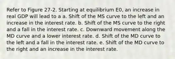 Refer to Figure 27-2. Starting at equilibrium E0, an increase in real GDP will lead to a a. Shift of the MS curve to the left and an increase in the interest rate. b. Shift of the MS curve to the right and a fall in the interest rate. c. Downward movement along the MD curve and a lower interest rate. d. Shift of the MD curve to the left and a fall in the interest rate. e. Shift of the MD curve to the right and an increase in the interest rate.