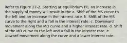 Refer to Figure 27-2. Starting at equilibrium E0, an increase in the supply of money will result in the a. Shift of the MS curve to the left and an increase in the interest rate. b. Shift of the MS curve to the right and a fall in the interest rate. c. Downward movement along the MD curve and a higher interest rate. d. Shift of the MD curve to the left and a fall in the interest rate. e. Upward movement along the curve and a lower interest rate.