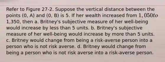 Refer to Figure 27-2. Suppose the vertical distance between the points (0, A) and (0, B) is 5. If her wealth increased from 1,050 to1,350, then a. Britney's subjective measure of her well-being would increase by less than 5 units. b. Britney's subjective measure of her well-being would increase by more than 5 units. c. Britney would change from being a risk-averse person into a person who is not risk averse. d. Britney would change from being a person who is not risk averse into a risk-averse person.