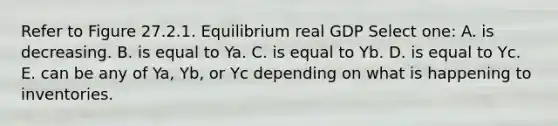 Refer to Figure 27.2.1. Equilibrium real GDP Select one: A. is decreasing. B. is equal to Ya. C. is equal to Yb. D. is equal to Yc. E. can be any of Ya, Yb, or Yc depending on what is happening to inventories.