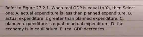 Refer to Figure 27.2.1. When real GDP is equal to Ya, then Select one: A. actual expenditure is <a href='https://www.questionai.com/knowledge/k7BtlYpAMX-less-than' class='anchor-knowledge'>less than</a> planned expenditure. B. actual expenditure is <a href='https://www.questionai.com/knowledge/ktgHnBD4o3-greater-than' class='anchor-knowledge'>greater than</a> planned expenditure. C. planned expenditure is equal to actual expenditure. D. the economy is in equilibrium. E. real GDP decreases.