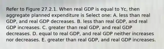 Refer to Figure 27.2.1. When real GDP is equal to Yc, then aggregate planned expenditure is Select one: A. <a href='https://www.questionai.com/knowledge/k7BtlYpAMX-less-than' class='anchor-knowledge'>less than</a> real GDP, and real GDP decreases. B. less than real GDP, and real GDP increases. C. <a href='https://www.questionai.com/knowledge/ktgHnBD4o3-greater-than' class='anchor-knowledge'>greater than</a> real GDP, and real GDP decreases. D. equal to real GDP, and real GDP neither increases nor decreases. E. greater than real GDP, and real GDP increases.