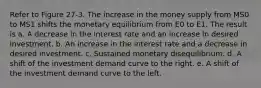 Refer to Figure 27-3. The increase in the money supply from MS0 to MS1 shifts the monetary equilibrium from E0 to E1. The result is a. A decrease in the interest rate and an increase in desired investment. b. An increase in the interest rate and a decrease in desired investment. c. Sustained monetary disequilibrium. d. A shift of the investment demand curve to the right. e. A shift of the investment demand curve to the left.