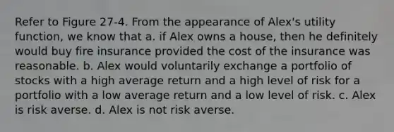 Refer to Figure 27-4. From the appearance of Alex's utility function, we know that a. if Alex owns a house, then he definitely would buy fire insurance provided the cost of the insurance was reasonable. b. Alex would voluntarily exchange a portfolio of stocks with a high average return and a high level of risk for a portfolio with a low average return and a low level of risk. c. Alex is risk averse. d. Alex is not risk averse.