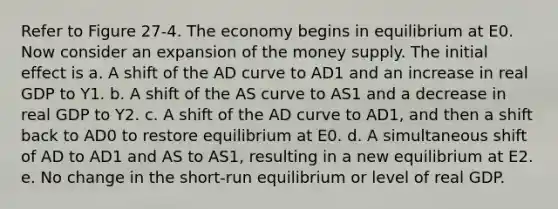 Refer to Figure 27-4. The economy begins in equilibrium at E0. Now consider an expansion of the money supply. The initial effect is a. A shift of the AD curve to AD1 and an increase in real GDP to Y1. b. A shift of the AS curve to AS1 and a decrease in real GDP to Y2. c. A shift of the AD curve to AD1, and then a shift back to AD0 to restore equilibrium at E0. d. A simultaneous shift of AD to AD1 and AS to AS1, resulting in a new equilibrium at E2. e. No change in the short-run equilibrium or level of real GDP.