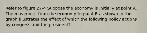 Refer to figure 27-4 Suppose the economy is initially at point A. The movement from the economy to point B as shown in the graph illustrates the effect of which the following policy actions by congress and the president?