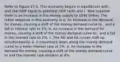 Refer to Figure 27-5. This economy begins in equilibrium with , and real GDP equal to potential GDP (with and ). Now suppose there is an increase in the money supply to 540 billion. The initial response in this economy is a. An increase in the demand for money, causing a shift of the money demand curve to , and a fall in interest rate to 3%. b. An increase in the demand for money, causing a shift of the money demand curve to , and a fall in the interest rate to 2%. c. The AD and AS curves shift up simultaneously. d. A movement down along the money demand curve to a lower interest rate at 2%. e. An increase in the demand for money, causing a shift of the money demand curve to and the interest rate remains at 4%.