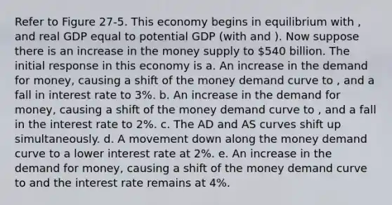 Refer to Figure 27-5. This economy begins in equilibrium with , and real GDP equal to potential GDP (with and ). Now suppose there is an increase in the money supply to 540 billion. The initial response in this economy is a. An increase in the demand for money, causing a shift of the money demand curve to , and a fall in interest rate to 3%. b. An increase in the demand for money, causing a shift of the money demand curve to , and a fall in the interest rate to 2%. c. The AD and AS curves shift up simultaneously. d. A movement down along the money demand curve to a lower interest rate at 2%. e. An increase in the demand for money, causing a shift of the money demand curve to and the interest rate remains at 4%.