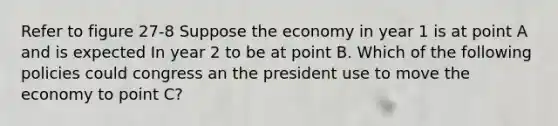 Refer to figure 27-8 Suppose the economy in year 1 is at point A and is expected In year 2 to be at point B. Which of the following policies could congress an the president use to move the economy to point C?