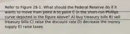 Refer to Figure 28-1. What should the Federal Reserve do if it wants to move from point A to point C in the short-run Phillips curve depicted in the figure above? A) buy treasury bills B) sell treasury bills C) raise the discount rate D) decrease the money supply E) raise taxes