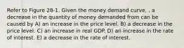 Refer to Figure 28-1. Given the money demand curve, , a decrease in the quantity of money demanded from can be caused by A) an increase in the price level. B) a decrease in the price level. C) an increase in real GDP. D) an increase in the rate of interest. E) a decrease in the rate of interest.