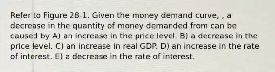 Refer to Figure 28-1. Given the money demand curve, , a decrease in the quantity of money demanded from can be caused by A) an increase in the price level. B) a decrease in the price level. C) an increase in real GDP. D) an increase in the rate of interest. E) a decrease in the rate of interest.