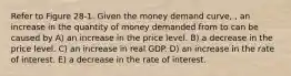 Refer to Figure 28-1. Given the money demand curve, , an increase in the quantity of money demanded from to can be caused by A) an increase in the price level. B) a decrease in the price level. C) an increase in real GDP. D) an increase in the rate of interest. E) a decrease in the rate of interest.