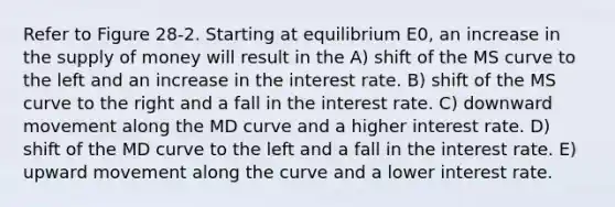 Refer to Figure 28-2. Starting at equilibrium E0, an increase in the supply of money will result in the A) shift of the MS curve to the left and an increase in the interest rate. B) shift of the MS curve to the right and a fall in the interest rate. C) downward movement along the MD curve and a higher interest rate. D) shift of the MD curve to the left and a fall in the interest rate. E) upward movement along the curve and a lower interest rate.