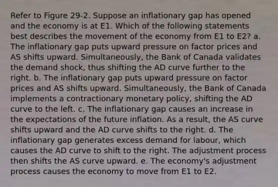 Refer to Figure 29-2. Suppose an inflationary gap has opened and the economy is at E1. Which of the following statements best describes the movement of the economy from E1 to E2? a. The inflationary gap puts upward pressure on factor prices and AS shifts upward. Simultaneously, the Bank of Canada validates the demand shock, thus shifting the AD curve further to the right. b. The inflationary gap puts upward pressure on factor prices and AS shifts upward. Simultaneously, the Bank of Canada implements a contractionary <a href='https://www.questionai.com/knowledge/kEE0G7Llsx-monetary-policy' class='anchor-knowledge'>monetary policy</a>, shifting the AD curve to the left. c. The inflationary gap causes an increase in the expectations of the future inflation. As a result, the AS curve shifts upward and the AD curve shifts to the right. d. The inflationary gap generates excess demand for labour, which causes the AD curve to shift to the right. The adjustment process then shifts the AS curve upward. e. The economy's adjustment process causes the economy to move from E1 to E2.