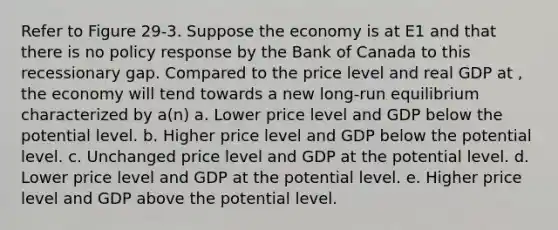 Refer to Figure 29-3. Suppose the economy is at E1 and that there is no policy response by the Bank of Canada to this recessionary gap. Compared to the price level and real GDP at , the economy will tend towards a new long-run equilibrium characterized by a(n) a. Lower price level and GDP below the potential level. b. Higher price level and GDP below the potential level. c. Unchanged price level and GDP at the potential level. d. Lower price level and GDP at the potential level. e. Higher price level and GDP above the potential level.