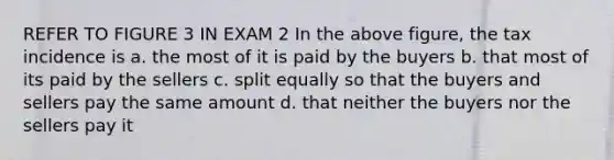 REFER TO FIGURE 3 IN EXAM 2 In the above figure, the tax incidence is a. the most of it is paid by the buyers b. that most of its paid by the sellers c. split equally so that the buyers and sellers pay the same amount d. that neither the buyers nor the sellers pay it