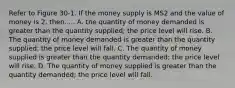 Refer to Figure 30-1. If the money supply is MS2 and the value of money is 2, then..... A. the quantity of money demanded is greater than the quantity supplied; the price level will rise. B. The quantity of money demanded is greater than the quantity supplied; the price level will fall. C. The quantity of money supplied is greater than the quantity demanded; the price level will rise. D. The quantity of money supplied is greater than the quantity demanded; the price level will fall.