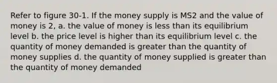 Refer to figure 30-1. If the money supply is MS2 and the value of money is 2, a. the value of money is <a href='https://www.questionai.com/knowledge/k7BtlYpAMX-less-than' class='anchor-knowledge'>less than</a> its equilibrium level b. the price level is higher than its equilibrium level c. the quantity of money demanded is <a href='https://www.questionai.com/knowledge/ktgHnBD4o3-greater-than' class='anchor-knowledge'>greater than</a> the quantity of money supplies d. the quantity of money supplied is greater than the quantity of money demanded