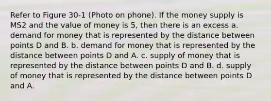 Refer to Figure 30-1 (Photo on phone). If the money supply is MS2 and the value of money is 5, then there is an excess a. demand for money that is represented by the distance between points D and B. b. demand for money that is represented by the distance between points D and A. c. supply of money that is represented by the distance between points D and B. d. supply of money that is represented by the distance between points D and A.