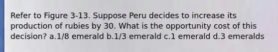 Refer to Figure 3-13. Suppose Peru decides to increase its production of rubies by 30. What is the opportunity cost of this decision? a.1/8 emerald b.1/3 emerald c.1 emerald d.3 emeralds