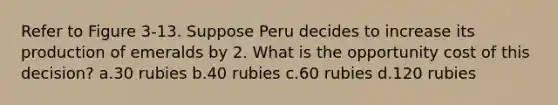 Refer to Figure 3-13. Suppose Peru decides to increase its production of emeralds by 2. What is the opportunity cost of this decision? a.30 rubies b.40 rubies c.60 rubies d.120 rubies