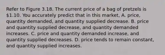 Refer to Figure 3.18. The current price of a bag of pretzels is 1.10. You accurately predict that in this market, A. price, quantity demanded, and quantity supplied decrease. B. price and quantity supplied decrease, and quantity demanded increases. C. price and quantity demanded increase, and quantity supplied decreases. D. price tends to remain constant, and quantity supplied increases.