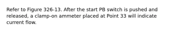 Refer to Figure 326-13. After the start PB switch is pushed and released, a clamp-on ammeter placed at Point 33 will indicate current flow.