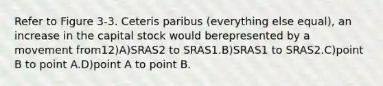 Refer to Figure 3-3. Ceteris paribus (everything else equal), an increase in the capital stock would berepresented by a movement from12)A)SRAS2 to SRAS1.B)SRAS1 to SRAS2.C)point B to point A.D)point A to point B.