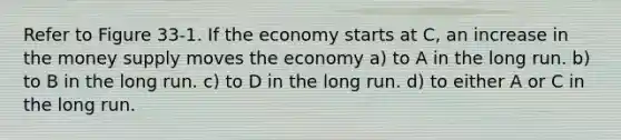 Refer to Figure 33-1. If the economy starts at C, an increase in the <a href='https://www.questionai.com/knowledge/kiY8nlPo85-money-supply' class='anchor-knowledge'>money supply</a> moves the economy a) to A in the long run. b) to B in the long run. c) to D in the long run. d) to either A or C in the long run.