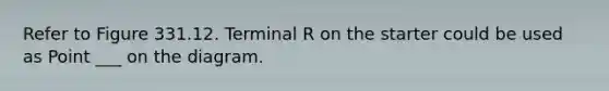 Refer to Figure 331.12. Terminal R on the starter could be used as Point ___ on the diagram.