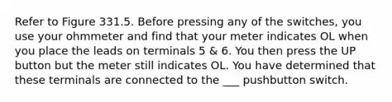 Refer to Figure 331.5. Before pressing any of the switches, you use your ohmmeter and find that your meter indicates OL when you place the leads on terminals 5 & 6. You then press the UP button but the meter still indicates OL. You have determined that these terminals are connected to the ___ pushbutton switch.