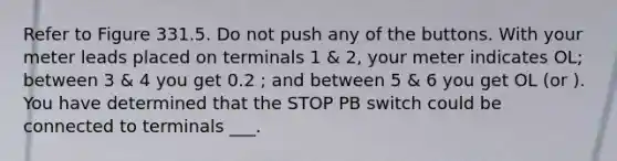 Refer to Figure 331.5. Do not push any of the buttons. With your meter leads placed on terminals 1 & 2, your meter indicates OL; between 3 & 4 you get 0.2 ; and between 5 & 6 you get OL (or ). You have determined that the STOP PB switch could be connected to terminals ___.