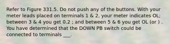 Refer to Figure 331.5. Do not push any of the buttons. With your meter leads placed on terminals 1 & 2, your meter indicates OL; between 3 & 4 you get 0.2 ; and between 5 & 6 you get OL (or ) . You have determined that the DOWN PB switch could be connected to terminals ___.