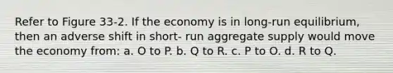 Refer to Figure 33-2. If the economy is in long-run equilibrium, then an adverse shift in short- run aggregate supply would move the economy from: a. O to P. b. Q to R. c. P to O. d. R to Q.