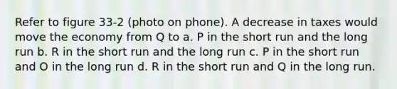 Refer to figure 33-2 (photo on phone). A decrease in taxes would move the economy from Q to a. P in the short run and the long run b. R in the short run and the long run c. P in the short run and O in the long run d. R in the short run and Q in the long run.