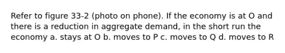 Refer to figure 33-2 (photo on phone). If the economy is at O and there is a reduction in aggregate demand, in the short run the economy a. stays at O b. moves to P c. moves to Q d. moves to R